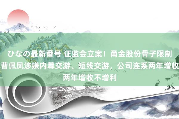 ひなの最新番号 证监会立案！甬金股份骨子限制东谈主曹佩凤涉嫌内幕交游、短线交游，公司连系两年增收不增利