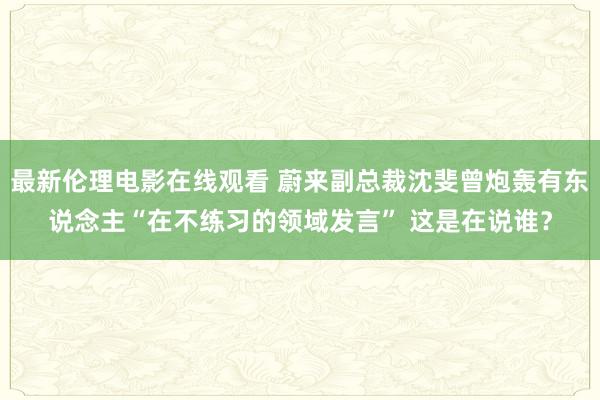 最新伦理电影在线观看 蔚来副总裁沈斐曾炮轰有东说念主“在不练习的领域发言” 这是在说谁？