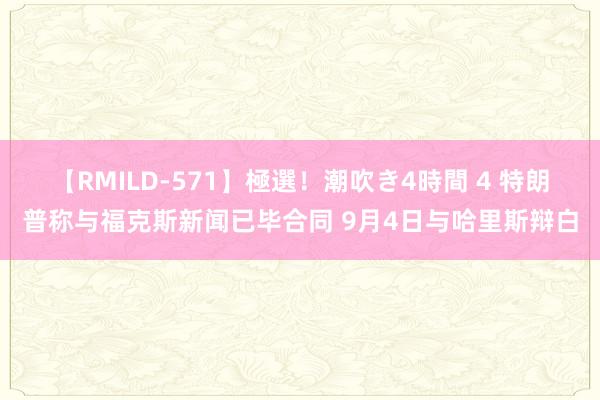 【RMILD-571】極選！潮吹き4時間 4 特朗普称与福克斯新闻已毕合同 9月4日与哈里斯辩白