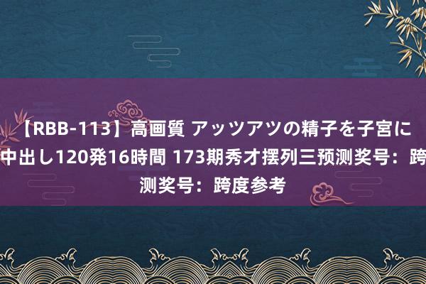 【RBB-113】高画質 アッツアツの精子を子宮に孕ませ中出し120発16時間 173期秀才摆列三预测奖号：跨度参考