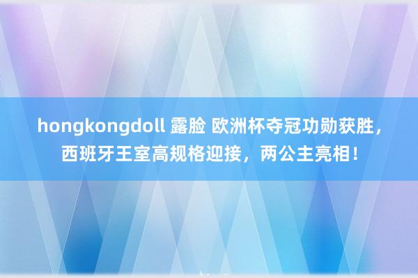 hongkongdoll 露脸 欧洲杯夺冠功勋获胜，西班牙王室高规格迎接，两公主亮相！