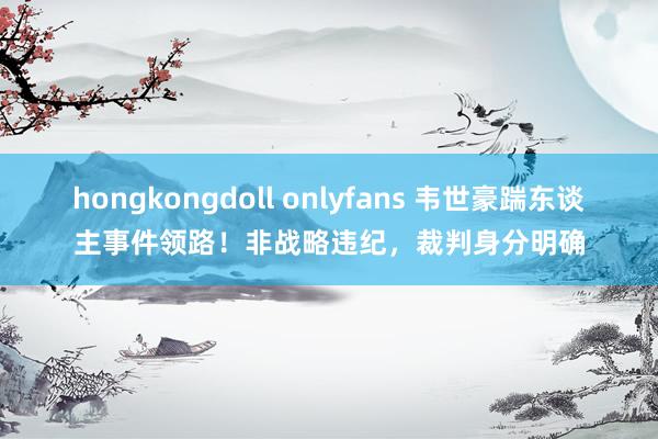 hongkongdoll onlyfans 韦世豪踹东谈主事件领路！非战略违纪，裁判身分明确