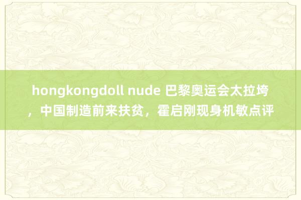 hongkongdoll nude 巴黎奥运会太拉垮，中国制造前来扶贫，霍启刚现身机敏点评