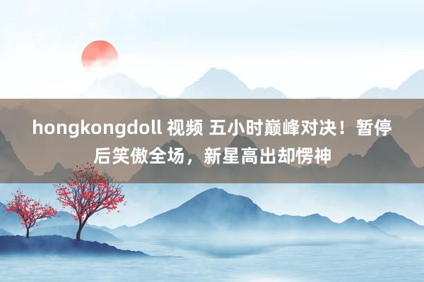 hongkongdoll 视频 五小时巅峰对决！暂停后笑傲全场，新星高出却愣神