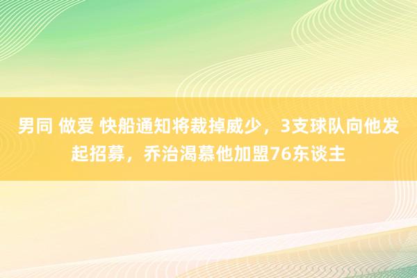 男同 做爱 快船通知将裁掉威少，3支球队向他发起招募，乔治渴慕他加盟76东谈主