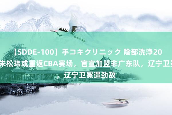 【SDDE-100】手コキクリニック 陰部洗浄20連発SP 朱松玮或重返CBA赛场，官宣加盟非广东队，辽宁卫冕遇劲敌