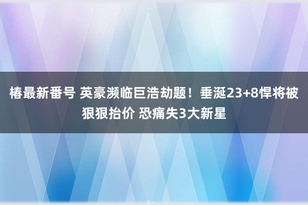 椿最新番号 英豪濒临巨浩劫题！垂涎23+8悍将被狠狠抬价 恐痛失3大新星