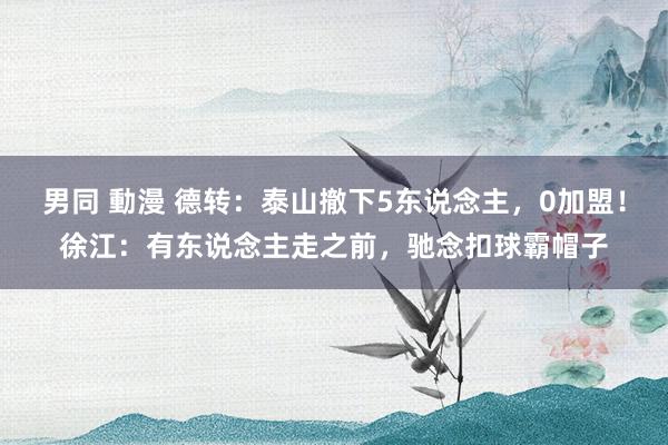 男同 動漫 德转：泰山撤下5东说念主，0加盟！徐江：有东说念主走之前，驰念扣球霸帽子