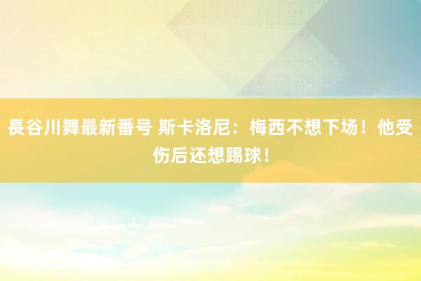 長谷川舞最新番号 斯卡洛尼：梅西不想下场！他受伤后还想踢球！