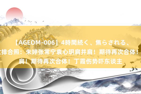 【AGEOM-006】4時間続く、焦らされる、すごい亀頭攻め 女排合照：朱婷张常宁袁心玥肩并肩！期待再次合体！丁霞伤势吓东谈主