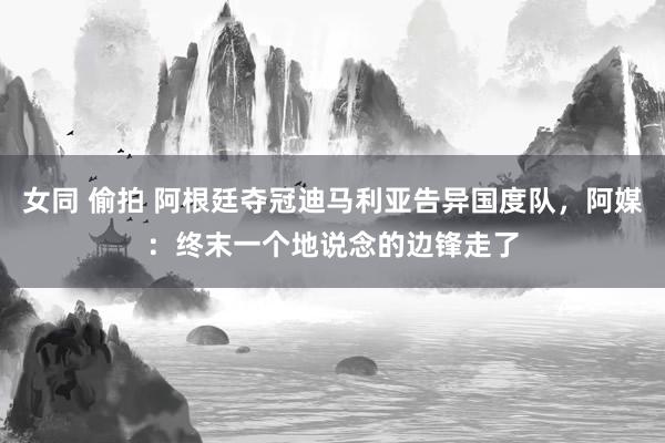 女同 偷拍 阿根廷夺冠迪马利亚告异国度队，阿媒：终末一个地说念的边锋走了