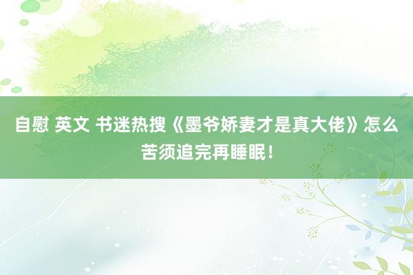 自慰 英文 书迷热搜《墨爷娇妻才是真大佬》怎么苦须追完再睡眠！