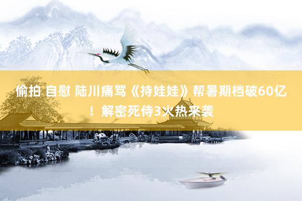 偷拍 自慰 陆川痛骂《持娃娃》帮暑期档破60亿！解密死侍3火热来袭