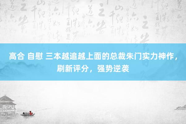 高合 自慰 三本越追越上面的总裁朱门实力神作，刷新评分，强势逆袭