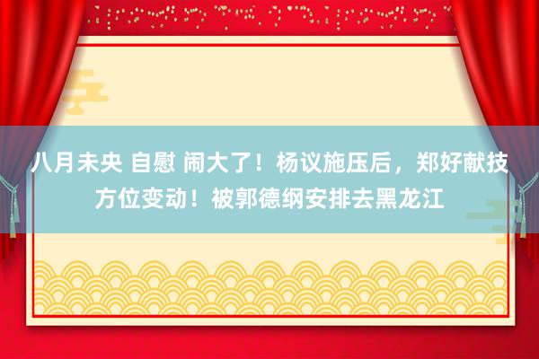 八月未央 自慰 闹大了！杨议施压后，郑好献技方位变动！被郭德纲安排去黑龙江