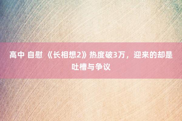 高中 自慰 《长相想2》热度破3万，迎来的却是吐槽与争议