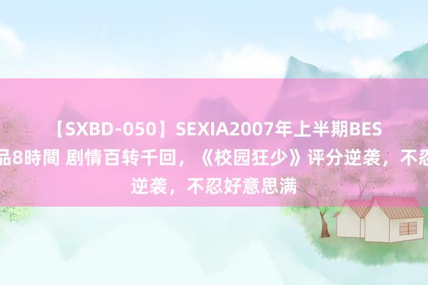 【SXBD-050】SEXIA2007年上半期BEST 全35作品8時間 剧情百转千回，《校园狂少》评分逆袭，不忍好意思满