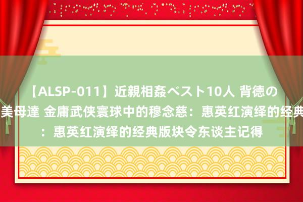 【ALSP-011】近親相姦ベスト10人 背徳の愛に溺れた10人の美母達 金庸武侠寰球中的穆念慈：惠英红演绎的经典版块令东谈主记得