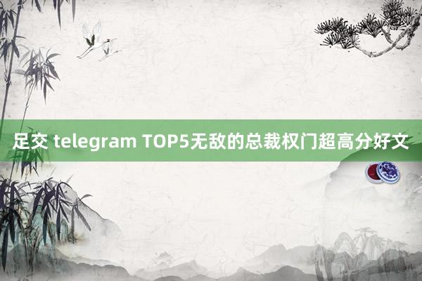 足交 telegram TOP5无敌的总裁权门超高分好文