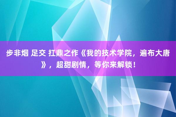 步非烟 足交 扛鼎之作《我的技术学院，遍布大唐》，超甜剧情，等你来解锁！