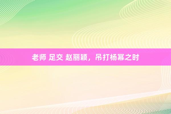 老师 足交 赵丽颖，吊打杨幂之时