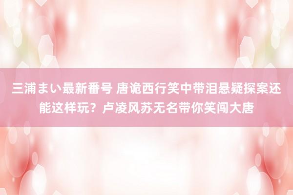 三浦まい最新番号 唐诡西行笑中带泪悬疑探案还能这样玩？卢凌风苏无名带你笑闯大唐