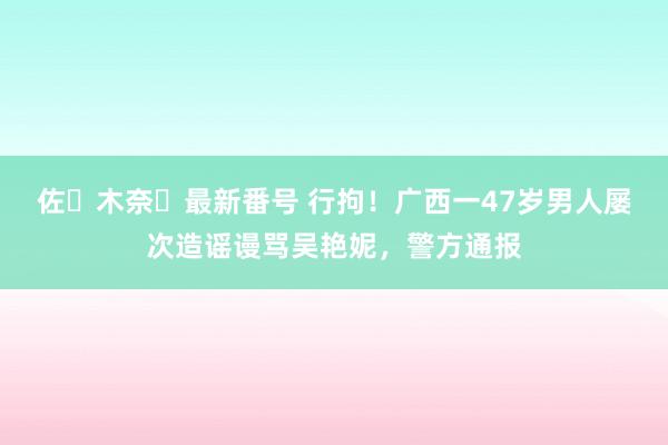 佐々木奈々最新番号 行拘！广西一47岁男人屡次造谣谩骂吴艳妮，警方通报