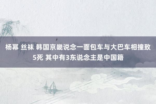 杨幂 丝袜 韩国京畿说念一面包车与大巴车相撞致5死 其中有3东说念主是中国籍