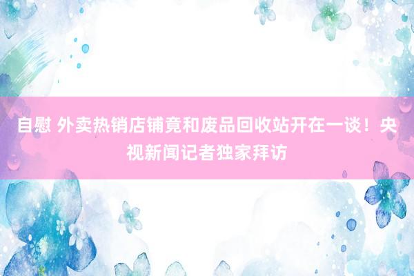 自慰 外卖热销店铺竟和废品回收站开在一谈！央视新闻记者独家拜访