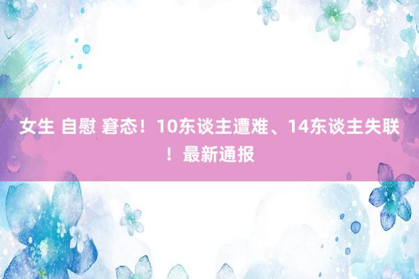 女生 自慰 窘态！10东谈主遭难、14东谈主失联！最新通报