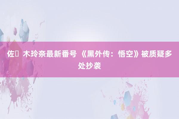 佐々木玲奈最新番号 《黑外传：悟空》被质疑多处抄袭