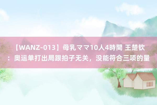 【WANZ-013】母乳ママ10人4時間 王楚钦：奥运单打出局跟拍子无关，没能符合三项的量