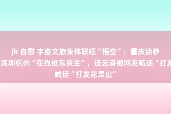 jk 自慰 宇宙文旅集体联姻“悟空”：重庆读秒认景点，深圳杭州“在线抢东谈主”，连云港被网友喊话“打发花果山”