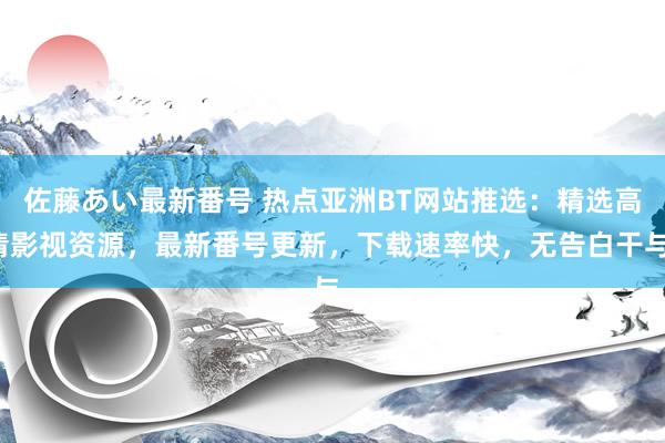 佐藤あい最新番号 热点亚洲BT网站推选：精选高清影视资源，最新番号更新，下载速率快，无告白干与。