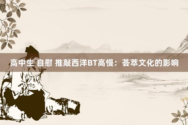 高中生 自慰 推敲西洋BT高慢：荟萃文化的影响