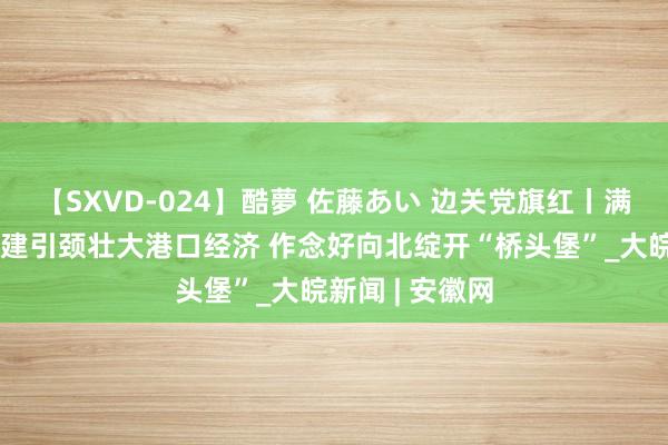 【SXVD-024】酷夢 佐藤あい 边关党旗红丨满洲里港口：党建引颈壮大港口经济 作念好向北绽开“桥头堡”_大皖新闻 | 安徽网