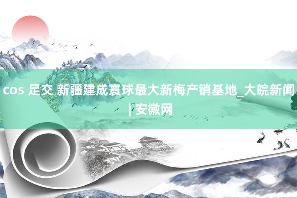 cos 足交 新疆建成寰球最大新梅产销基地_大皖新闻 | 安徽网