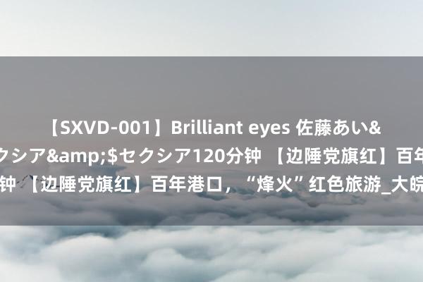 【SXVD-001】Brilliant eyes 佐藤あい</a>2006-11-01セクシア&$セクシア120分钟 【边陲党旗红】百年港口，“烽火”红色旅游_大皖新闻 | 安徽网