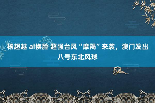 杨超越 ai换脸 超强台风“摩羯”来袭，澳门发出八号东北风球