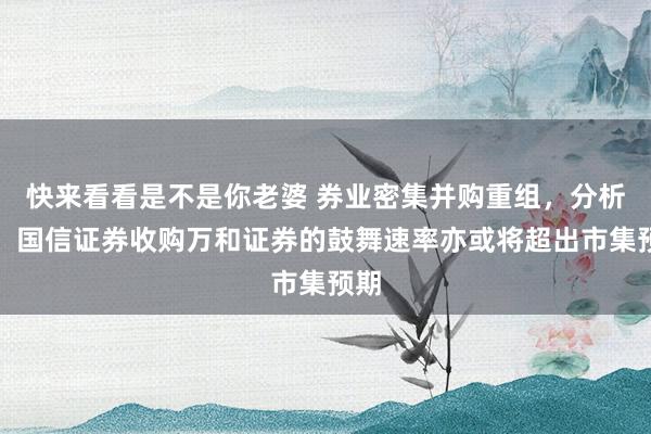 快来看看是不是你老婆 券业密集并购重组，分析师：国信证券收购万和证券的鼓舞速率亦或将超出市集预期