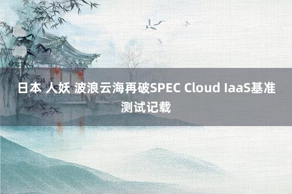 日本 人妖 波浪云海再破SPEC Cloud IaaS基准测试记载