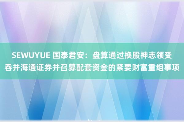 SEWUYUE 国泰君安：盘算通过换股神志领受吞并海通证券并召募配套资金的紧要财富重组事项