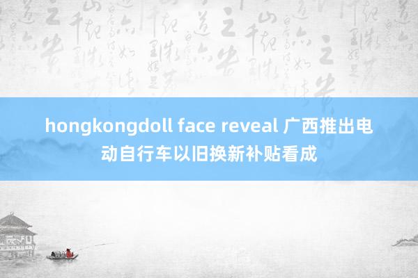 hongkongdoll face reveal 广西推出电动自行车以旧换新补贴看成