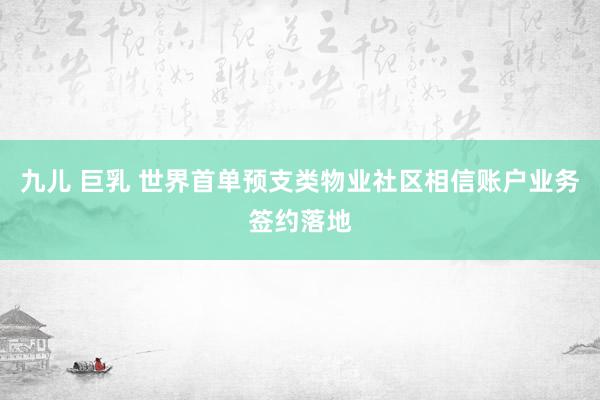 九儿 巨乳 世界首单预支类物业社区相信账户业务签约落地