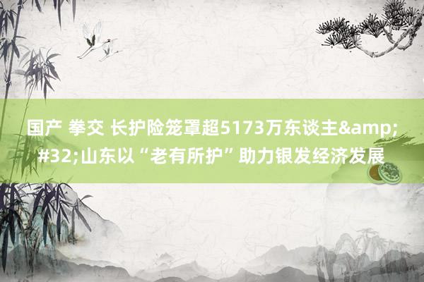 国产 拳交 长护险笼罩超5173万东谈主&#32;山东以“老有所护”助力银发经济发展