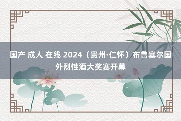 国产 成人 在线 2024（贵州·仁怀）布鲁塞尔国外烈性酒大奖赛开幕