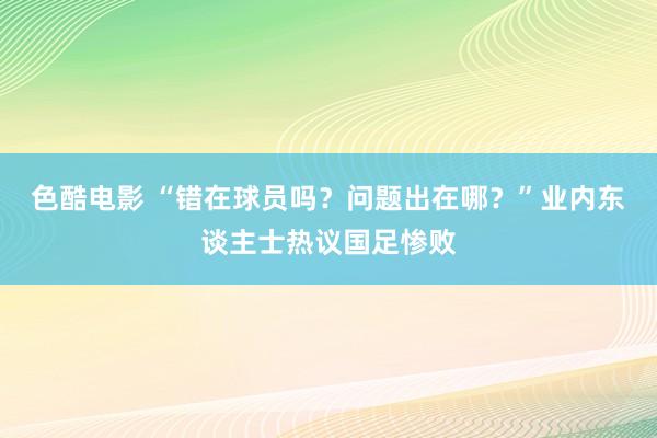 色酷电影 “错在球员吗？问题出在哪？”业内东谈主士热议国足惨败