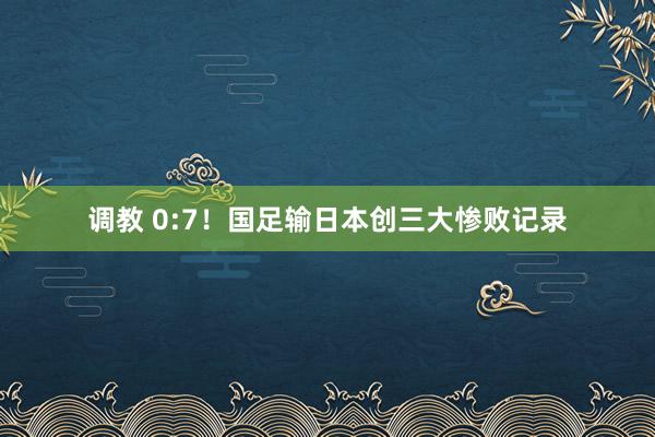 调教 0:7！国足输日本创三大惨败记录