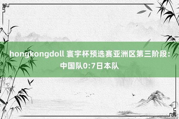 hongkongdoll 寰宇杯预选赛亚洲区第三阶段：中国队0:7日本队