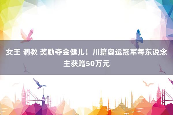 女王 调教 奖励夺金健儿！川籍奥运冠军每东说念主获赠50万元